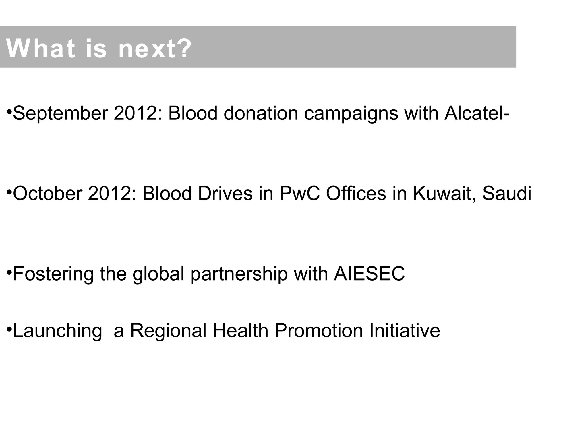 What is next?

•September 2012: Blood donation campaigns with Alcatel-



•October 2012: Blood Drives in PwC Offices in Kuwait, Saudi



•Fostering the global partnership with AIESEC

•Launching a Regional Health Promotion Initiative
 