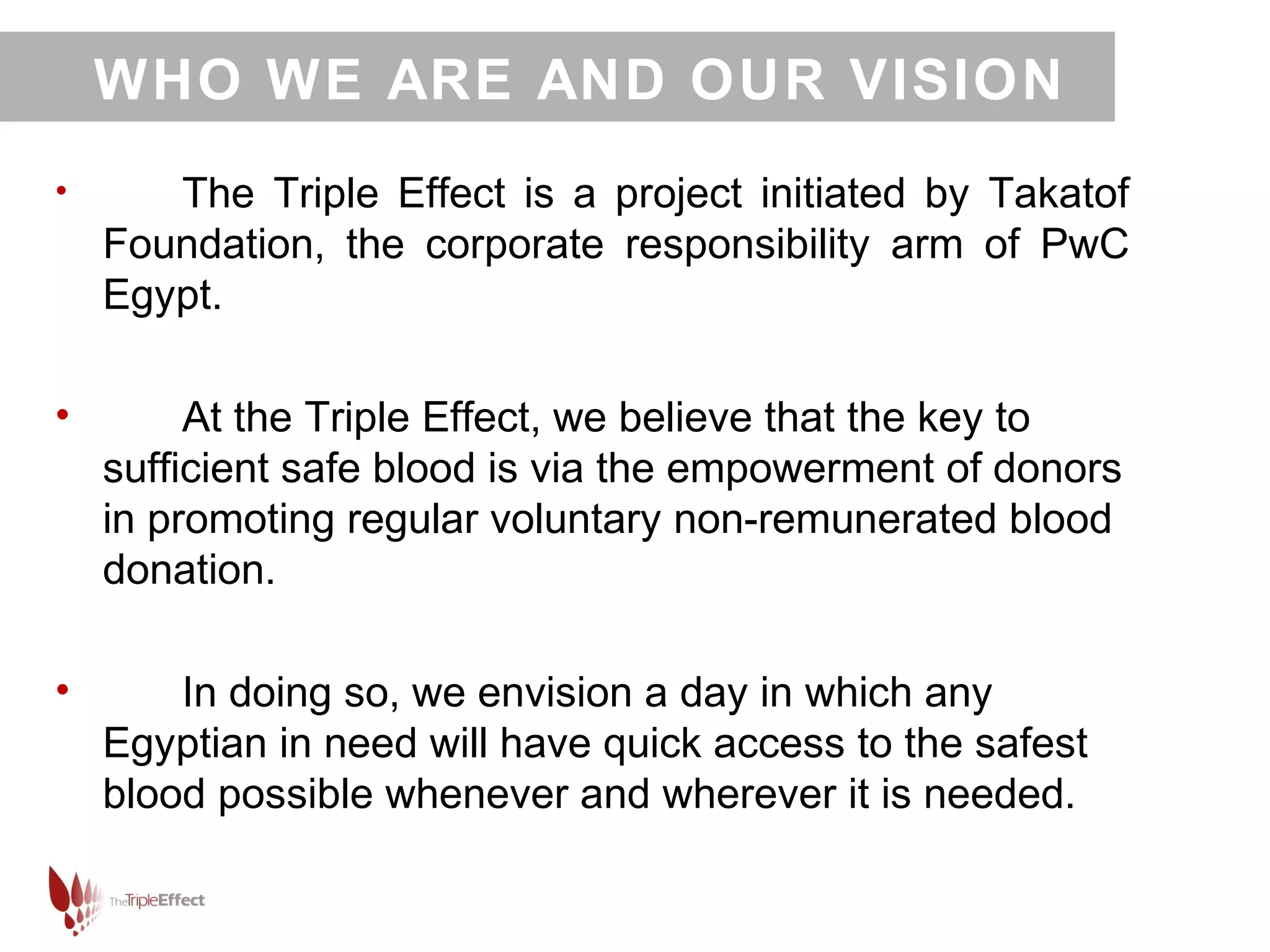WHO WE ARE AND OUR VISION
•      The Triple Effect is a project initiated by Takatof
    Foundation, the corporate responsibility arm of PwC
    Egypt.

•        At the Triple Effect, we believe that the key to
    sufficient safe blood is via the empowerment of donors
    in promoting regular voluntary non-remunerated blood
    donation.

•       In doing so, we envision a day in which any
    Egyptian in need will have quick access to the safest
    blood possible whenever and wherever it is needed.
 