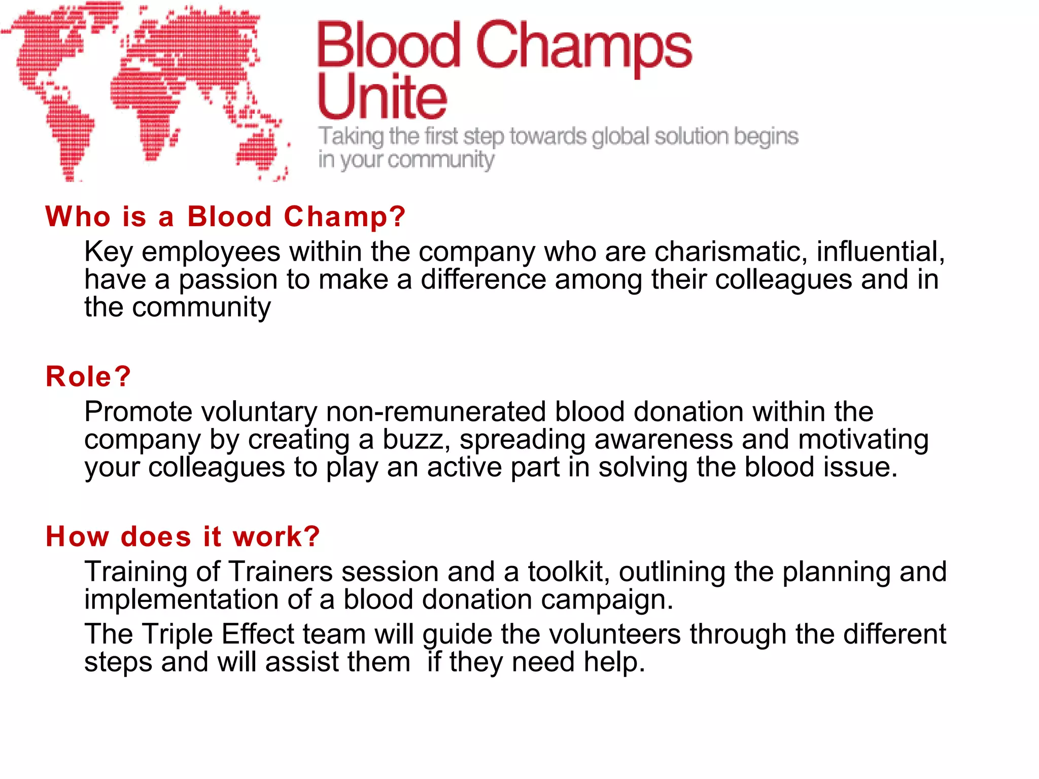 Who is a Blood Champ?
  Key employees within the company who are charismatic, influential,
  have a passion to make a difference among their colleagues and in
  the community

Role?
  Promote voluntary non-remunerated blood donation within the
  company by creating a buzz, spreading awareness and motivating
  your colleagues to play an active part in solving the blood issue.

How does it work?
  Training of Trainers session and a toolkit, outlining the planning and
  implementation of a blood donation campaign.
  The Triple Effect team will guide the volunteers through the different
  steps and will assist them if they need help.
 
