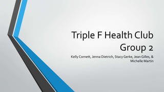 Triple F Health Club
Group 2
Kelly Cornett, Jenna Dietrich, StacyGerke, Jean Gilles, &
Michelle Martin
 