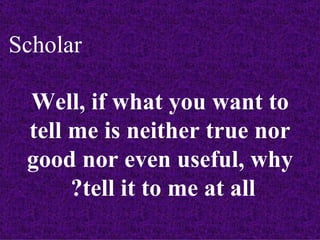 Scholar

 Well, if what you want to
 tell me is neither true nor
 good nor even useful, why
      ?tell it to me at all
 