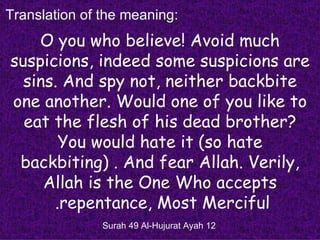 Translation of the meaning:
    O you who believe! Avoid much
suspicions, indeed some suspicions are
  sins. And spy not, neither backbite
one another. Would one of you like to
  eat the flesh of his dead brother?
       You would hate it )so hate
 backbiting( . And fear Allah. Verily,
     Allah is the One Who accepts
      .repentance, Most Merciful
               Surah 49 Al-Hujurat Ayah 12
 