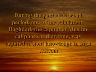 During the golden Abbasid
  period, one of the scholars in
 Baghdad, the capital of Muslim
   caliphate at that time, was
reputed to hold knowledge in high
             .esteem
 