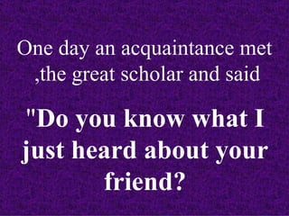 One day an acquaintance met
 ,the great scholar and said

"Do you know what I
just heard about your
       friend?
 
