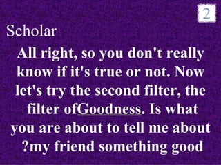 Scholar
 All right, so you don't really
 know if it's true or not. Now
 let's try the second filter, the
   filter ofGoodness. Is what
          ofGoodness
you are about to tell me about
  ?my friend something good
 