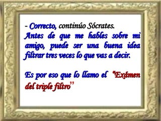 -  Correcto,  continúo Sócrates. Antes de que me hables sobre mi amigo, puede ser una buena idea filtrar tres veces lo que vas a decir. Es por eso que lo llamo el   “Exámen del triple filtro ” 