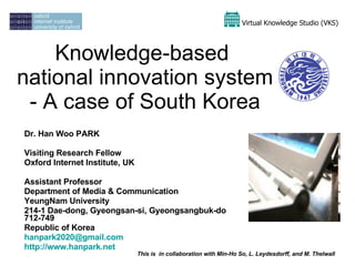 Knowledge-based  national innovation system - A case of South Korea Dr. Han Woo PARK Visiting Research Fellow  Oxford Internet Institute, UK Assistant Professor Department of Media & Communication YeungNam University 214-1 Dae-dong, Gyeongsan-si, Gyeongsangbuk-do 712-749 Republic of Korea [email_address]   http://www.hanpark.net   This is  in collaboration with Min-Ho So, L. Leydesdorff, and M. Thelwall Virtual Knowledge Studio (VKS)   