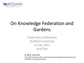 On Knowledge Federation and
         Gardens
         Triple Helix Conference
           Stanford University
               13 July, 2011
                 Jack Park
      © 2011, Jack Park
      This work is licensed under a Creative Commons Attribution-NonCommercial-
      ShareAlike 3.0 Unported License.
 
