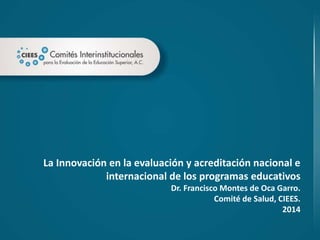 La Innovación en la evaluación y acreditación nacional e
internacional de los programas educativos
Dr. Francisco Montes de Oca Garro.
Comité de Salud, CIEES.
2014
 
