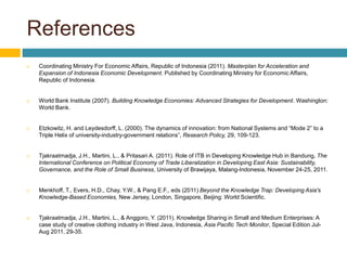 References
 Coordinating Ministry For Economic Affairs, Republic of Indonesia (2011). Masterplan for Acceleration and
Expansion of Indonesia Economic Development. Published by Coordinating Ministry for Economic Affairs,
Republic of Indonesia.
 World Bank Institute (2007). Building Knowledge Economies: Advanced Strategies for Development. Washington:
World Bank.
 Etzkowitz, H. and Leydesdorff, L. (2000). The dynamics of innovation: from National Systems and “Mode 2” to a
Triple Helix of university-industry-government relations”, Research Policy, 29, 109-123.
 Tjakraatmadja, J.H., Martini, L., & Pritasari A. (2011). Role of ITB in Developing Knowledge Hub in Bandung, The
International Conference on Political Economy of Trade Liberalization in Developing East Asia: Sustainability,
Governance, and the Role of Small Business, University of Brawijaya, Malang-Indonesia, November 24-25, 2011.
 Menkhoff, T., Evers, H.D., Chay, Y.W., & Pang E.F., eds (2011) Beyond the Knowledge Trap: Developing Asia's
Knowledge-Based Economies, New Jersey, London, Singapore, Beijing: World Scientific.
 Tjakraatmadja, J.H., Martini, L., & Anggoro, Y. (2011). Knowledge Sharing in Small and Medium Enterprises: A
case study of creative clothing industry in West Java, Indonesia, Asia Pacific Tech Monitor, Special Edition Jul-
Aug 2011, 29-35.
 