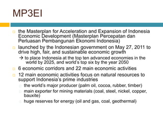 MP3EI
 the Masterplan for Acceleration and Expansion of Indonesia
Economic Development (Masterplan Percepatan dan
Perluasan Pembangunan Ekonomi Indonesia)
 launched by the Indonesian government on May 27, 2011 to
drive high, fair, and sustainable economic growth
 to place Indonesia at the top ten advanced economies in the
world by 2025, and world’s top six by the year 2050
 6 economic corridors and 22 main economic activities
 12 main economic activities focus on natural resources to
support Indonesia’s prime industries
the world’s major producer (palm oil, cocoa, rubber, timber)
main exporter for mining materials (coal, steel, nickel, copper,
bauxite)
huge reserves for energy (oil and gas, coal, geothermal)
 