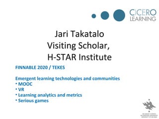 Jari Takatalo
             Visiting Scholar,
             H-STAR Institute
FINNABLE 2020 / TEKES

Emergent learning technologies and communities
• MOOC
• VR
• Learning analytics and metrics
• Serious games
 