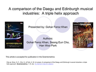A comparison of the Daegu and Edinburgh musicalindustries:  A triple helix approach Presented by: Gohar Feroz Khan Authors: Gohar Feroz Khan, SeongEun Cho, Han Woo Park This article is accepted for publication in the Scientometrics Cite as: Khan, G. F., Cho, S., & Park, H. W. (in press), A comparison of the Daegu and Edinburgh musical industries: a triple helix approach. Scientometrics, 1-15. doi: 10.1007/s11192-011-0504-9 