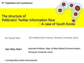 9thTripleHelix Int’l Conference,[object Object],The structure of ,[object Object],Politicians’ Twitter information flow ,[object Object],                                        : A case of South Korea,[object Object],Ho Young Yoon,[object Object],WCU Webometrics Institute, Yeongnam University, Korea,[object Object],Associate Professor, Dept. of Mass Media & Communication, YeungnamUniversity, Korea,[object Object],Han Woo Park*,[object Object],* corresponding author and presenter,[object Object]