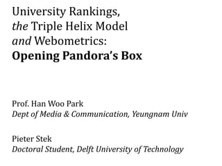 University Rankings,
the Triple Helix Model
and Webometrics:
Opening Pandora’s Box
Prof. Han Woo Park
Dept of Media & Communication, Yeungnam Univ
Pieter Stek
Doctoral Student, Delft University of Technology
 