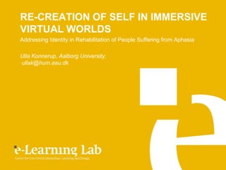 RE-CREATION OF SELF IN IMMERSIVE
VIRTUAL WORLDS
Addressing Identity in Rehabilitation of People Suffering from Aphasia

Ulla Konnerup, Aalborg University,
ullak@hum.aau.dk
 