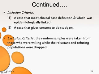 Continued….
• Inclusion Criteria :
1) A case that meet clinical case definition & which was
epidemiologically linked.
2) A case that gives consent to do study on.
• Exclusion Criteria : the random samples were taken from
those who were willing while the reluctant and refusing
populations were dropped.
6/19/2016 10
 
