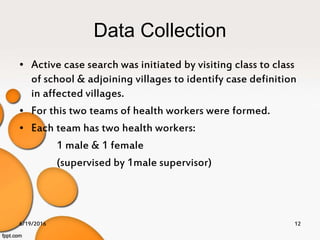 Data Collection
• Active case search was initiated by visiting class to class
of school & adjoining villages to identify case definition
in affected villages.
• For this two teams of health workers were formed.
• Each team has two health workers:
1 male & 1 female
(supervised by 1male supervisor)
6/19/2016 12
 