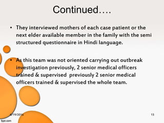 Continued….
• They interviewed mothers of each case patient or the
next elder available member in the family with the semi
structured questionnaire in Hindi language.
• As this team was not oriented carrying out outbreak
investigation previously, 2 senior medical officers
trained & supervised previously 2 senior medical
officers trained & supervised the whole team.
6/19/2016 13
 