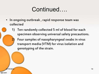 Continued….
• In ongoing outbreak , rapid response team was
collected
1) Ten randomly collected 5 ml of blood for each
specimen observing universal safety precautions.
2) Four samples of nasopharyngeal swabs in virus
transport media (VTM) for virus isolation and
genotyping of the strain.
6/19/2016 14
 