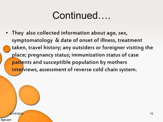 Continued….
• They also collected information about age, sex,
symptomatology & date of onset of illness, treatment
taken, travel history; any outsiders or foreigner visiting the
place; pregnancy status; immunization status of case
patients and susceptible population by mothers
interviews, assessment of reverse cold chain system.
6/19/2016 15
 