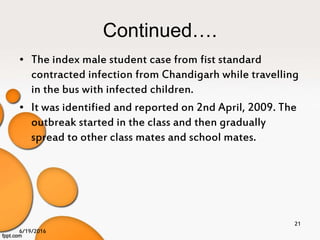 Continued….
• The index male student case from fist standard
contracted infection from Chandigarh while travelling
in the bus with infected children.
• It was identified and reported on 2nd April, 2009. The
outbreak started in the class and then gradually
spread to other class mates and school mates.
6/19/2016
21
 