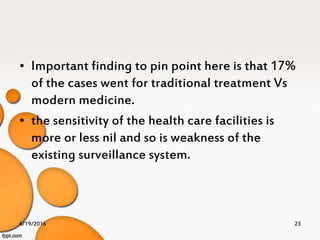 • Important finding to pin point here is that 17%
of the cases went for traditional treatment Vs
modern medicine.
• the sensitivity of the health care facilities is
more or less nil and so is weakness of the
existing surveillance system.
6/19/2016 23
 