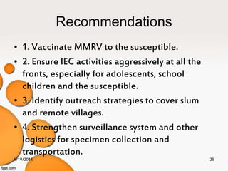 Recommendations
• 1. Vaccinate MMRV to the susceptible.
• 2. Ensure IEC activities aggressively at all the
fronts, especially for adolescents, school
children and the susceptible.
• 3. Identify outreach strategies to cover slum
and remote villages.
• 4. Strengthen surveillance system and other
logistics for specimen collection and
transportation.
6/19/2016 25
 