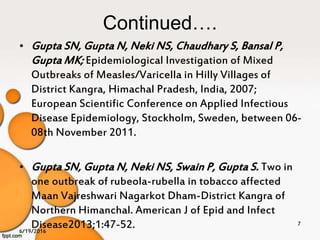 Continued….
• Gupta SN, Gupta N, Neki NS, Chaudhary S, Bansal P,
Gupta MK; Epidemiological Investigation of Mixed
Outbreaks of Measles/Varicella in Hilly Villages of
District Kangra, Himachal Pradesh, India, 2007;
European Scientific Conference on Applied Infectious
Disease Epidemiology, Stockholm, Sweden, between 06-
08th November 2011.
• Gupta SN, Gupta N, Neki NS, Swain P, Gupta S. Two in
one outbreak of rubeola-rubella in tobacco affected
Maan Vajreshwari Nagarkot Dham-District Kangra of
Northern Himanchal. American J of Epid and Infect
Disease2013;1:47-52.6/19/2016
7
 