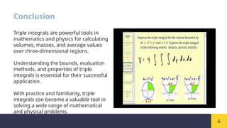 6
Conclusion
Triple integrals are powerful tools in
mathematics and physics for calculating
volumes, masses, and average values
over three-dimensional regions.
Understanding the bounds, evaluation
methods, and properties of triple
integrals is essential for their successful
application.
With practice and familiarity, triple
integrals can become a valuable tool in
solving a wide range of mathematical
and physical problems.
 