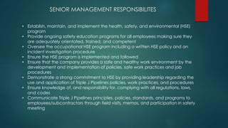 SENIOR MANAGEMENT RESPONSIBILITES
• Establish, maintain, and implement the health, safety, and environmental (HSE)
program
• Provide ongoing safety education programs for all employees making sure they
are adequately orientated, trained, and competent
• Oversee the occupational HSE program including a written HSE policy and an
incident investigation procedure
• Ensure the HSE program is implemented and followed
• Ensure that the company provides a safe and healthy work environment by the
development and implementation of policies, safe work practices and job
procedures
• Demonstrate a strong commitment to HSE by providing leadership regarding the
use and application of Triple J Pipelines policies, work practices, and procedures
• Ensure knowledge of, and responsibility for, complying with all regulations, laws,
and codes
• Communicate Triple J Pipelines principles, policies, standards, and programs to
employees/subcontractors through field visits, memos, and participation in safety
meeting
 