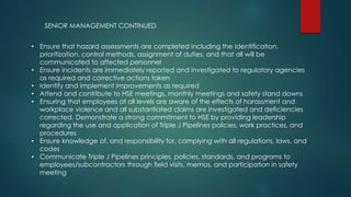 • Ensure that hazard assessments are completed including the identification,
prioritization, control methods, assignment of duties, and that all will be
communicated to affected personnel
• Ensure incidents are immediately reported and investigated to regulatory agencies
as required and corrective actions taken
• Identify and implement improvements as required
• Attend and contribute to HSE meetings, monthly meetings and safety stand downs
• Ensuring that employees at all levels are aware of the effects of harassment and
workplace violence and all substantiated claims are investigated and deficiencies
corrected. Demonstrate a strong commitment to HSE by providing leadership
regarding the use and application of Triple J Pipelines policies, work practices, and
procedures
• Ensure knowledge of, and responsibility for, complying with all regulations, laws, and
codes
• Communicate Triple J Pipelines principles, policies, standards, and programs to
employees/subcontractors through field visits, memos, and participation in safety
meeting
SENIOR MANAGEMENT CONTINUED
 