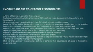 Attend all training required by the company
Participate and contribute to all company HSE meetings, hazard assessments, inspections, and
investigations
Operate company owned vehicles in a safe, lawful, and responsible manner
Know the ERP as well as the location, type, and operation of emergency equipment on the worksite
Report fit for duty each day and maintain a drug and alcohol free workplace as well:
Report to your supervisor when taking any prescription and/or over-the-counter drugs that may
impair your judgment, motor skills or your ability to perform your job safely
Report to supervisor any incidents of harassment or worksite violence
Keep all worksites, equipment, and vehicles clean and orderly
Subcontractors must carry appropriate Workers’ Compensation Board (WCB) insurance and comply
with the subcontractor management program
Shall not engage in any inappropriate activity or behavior that could cause a hazard to themselves
or anyone else
EMPLOYEE AND SUB CONTRACTOR RESPONSIBILITIES
 