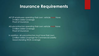 All TJP employees operating their own vehicle must have:
3 million dollar coverage
Proof of insurance
All subcontractors operating their own vehicle must have:
5 million dollar coverage
Proof of insurance
In addition, all subcontractors must have their own:
2 million dollar coverage for Commercial Liability
Good standing WCB coverage
Insurance Requirements
 