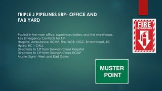 Posted in the main office, supervisors trailers, and the warehouse.
Key Emergency Contacts for TJP
Hospital, Ambulance, RCMP, Fire, WCB, OGC, Environment, BC
Hydro, BC 1 CALL
Directions to TJP from Dawson Creek Hospital
Directions to TJP from Dawson Creek RCMP
Muster Signs - West and East Gates
TRIPLE J PIPELINES ERP- OFFICE AND
FAB YARD
 