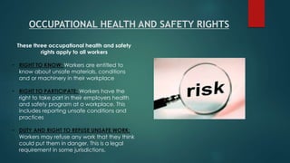 These three occupational health and safety
rights apply to all workers
• RIGHT TO KNOW; Workers are entitled to
know about unsafe materials, conditions
and or machinery in their workplace
• RIGHT TO PARTICIPATE; Workers have the
right to take part in their employers health
and safety program at a workplace. This
includes reporting unsafe conditions and
practices
• DUTY AND RIGHT TO REFUSE UNSAFE WORK;
Workers may refuse any work that they think
could put them in danger. This is a legal
requirement in some jurisdictions.
OCCUPATIONAL HEALTH AND SAFETY RIGHTS
 
