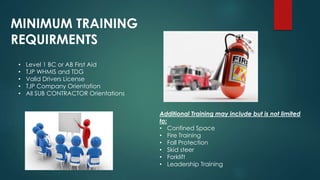 • Level 1 BC or AB First Aid
• TJP WHMIS and TDG
• Valid Drivers License
• TJP Company Orientation
• All SUB CONTRACTOR Orientations
Additional Training may include but is not limited
to:
• Confined Space
• Fire Training
• Fall Protection
• Skid steer
• Forklift
• Leadership Training
MINIMUM TRAINING
REQUIRMENTS
 