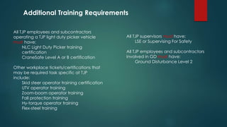 All TJP employees and subcontractors
operating a TJP light duty picker vehicle
must have:
NLC Light Duty Picker training
certification
CraneSafe Level A or B certification
Other workplace tickets/certifications that
may be required task specific at TJP
include:
Skid steer operator training certification
UTV operator training
Zoom-boom operator training
Fall protection training
Hy-torque operator training
Flex-steel training
All TJP supervisors must have:
LSE or Supervising For Safety
All TJP employees and subcontractors
involved in GD must have:
Ground Disturbance Level 2
Additional Training Requirements
 