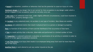 A hazard is a situation, condition or behaviour that has the potential to cause an injury or a loss.
Imminent danger is any danger that is not normal for that occupation or any danger under which a
person engaged in that occupation would not normally carry out.
A near miss is an undesired event that, under slightly different circumstances, could have resulted in
personal harm, property damage or loss.
An Incident is any undesired event. An accident is one type of incident. Near Misses are another.
Accidents are undesired events that result in physical harm to a person or damage to property.
Risk is a function of the severity of harm and the likelihood of the occurrence of that harm.
A Task is a work activity that is discrete, observable and performed in a limited number of time.
An Inspection is a planned systematic evaluation or examination of an activity or worksite in order to
check or to test against established standards.
A Lost Time Injury is an injury that results in an employee being away from work for more than the
day of the injury.
Modified Work is work altered to suit any worker injured on the job.
 