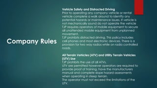 Company Rules
Vehicle Safety and Distracted Driving
Prior to operating any company vehicle or rental
vehicle complete a walk around to identify any
potential hazards or maintenance issues. If vehicle is
not mechanically sound do not operate the vehicle
TJP requires operators of mobile equipment to secure
all unattended mobile equipment from unplanned
movement.
TJP prohibits distracted driving. This policy includes
cell phones and most electronic devices. There is a
provision for two way radios while on radio controlled
roads.
All Terrain Vehicles (ATV) and Utility Terrain Vehicles
(UTV) Use
TJP prohibits the use of all ATVs.
UTV are permitted however operators are required to
provide proof of training, have the manufacturers
manual and complete slope hazard assessments
when operating in steep terrain.
The operator must not exceed the limitations of the
UTV.
 