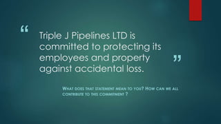 “
”
Triple J Pipelines LTD is
committed to protecting its
employees and property
against accidental loss.
WHAT DOES THAT STATEMENT MEAN TO YOU? HOW CAN WE ALL
CONTRIBUTE TO THIS COMMITMENT ?
 
