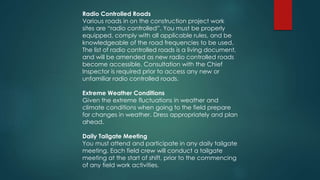 Radio Controlled Roads
Various roads in on the construction project work
sites are “radio controlled”. You must be properly
equipped, comply with all applicable rules, and be
knowledgeable of the road frequencies to be used.
The list of radio controlled roads is a living document,
and will be amended as new radio controlled roads
become accessible. Consultation with the Chief
Inspector is required prior to access any new or
unfamiliar radio controlled roads.
Extreme Weather Conditions
Given the extreme fluctuations in weather and
climate conditions when going to the field prepare
for changes in weather. Dress appropriately and plan
ahead.
Daily Tailgate Meeting
You must attend and participate in any daily tailgate
meeting. Each field crew will conduct a tailgate
meeting at the start of shift, prior to the commencing
of any field work activities.
 