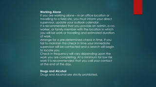 Working Alone
If you are working alone – in an office location or
travelling to a field site, you must inform your direct
supervisor, update your outlook calendar.
It is recommended that you provide an admin, a co-
worker, or family member with the location in which
you will be work or travelling and estimated duration
of work.
Arrange for a pre-determined check in time. If you
fail to maintain this check in time your immediate
supervisor will be contacted and a search will begin
to locate you.
Check in frequency will vary depending upon the
work you are completing. At a minimum for low risk
work it is recommended that you call your contact
at the end of the day.
Drugs and Alcohol
Drugs and Alcohol are strictly prohibited.
 