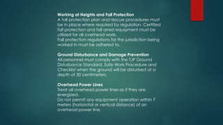 Working at Heights and Fall Protection
A fall protection plan and rescue procedures must
be in place where required by regulation. Certified
fall protection and fall arrest equipment must be
utilized for all overhead work.
Fall protection regulations for the jurisdiction being
worked in must be adhered to.
Ground Disturbance and Damage Prevention
All personnel must comply with the TJP Ground
Disturbance Standard, Safe Work Procedure and
Checklist when the ground will be disturbed at a
depth of 30 centimeters.
Overhead Power Lines
Treat all overhead power lines as if they are
energized.
Do not permit any equipment operation within 7
meters (horizontal or vertical distance) of an
overhead power line.
 