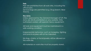 Pets
Pets are prohibited from all work sites, including the
office/yard.
Service Dogs are permitted (e.g. Drug Search, Bear
Watch)
Fire Arms
Unless approved by the General Manager of TJP, Fire
Arms are strictly prohibited on any worksite. Only
authorized workers will operate heavy equipment.
All tools and equipment must be maintained in a
safe working condition.
Inappropriate behaviour, such as horseplay, fighting
and practical jokes will not be tolerated.
No rings, chains, or facial jewelry will be allowed on
the work-site.
All materials on work-sites must be properly stored .
 