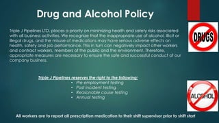 Triple J Pipelines LTD. places a priority on minimizing health and safety risks associated
with all business activities. We recognize that the inappropriate use of alcohol, illicit or
illegal drugs, and the misuse of medications may have serious adverse effects on
health, safety and job performance. This in turn can negatively impact other workers
and contract workers, members of the public and the environment. Therefore,
appropriate measures are necessary to ensure the safe and successful conduct of our
company business.
Triple J Pipelines reserves the right to the following;
• Pre employment testing
• Post incident testing
• Reasonable cause testing
• Annual testing
All workers are to report all prescription medication to their shift supervisor prior to shift start
 