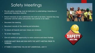 • Pre-job safety meetings must be held prior to undertaking a hazardous or
potentially hazardous material.
• Ensure everyone on-site understands the work to be done, hazards they may
encounter and the safety precautions and controls to be taken.
• Document the meeting
• Document records of the meeting and attendees.
• To ensure all hazards and near misses are reviewed.
• To review inspections.
• Give all workers an opportunity to voice concerns and share findings.
• EVERYONE MUST READ AND SIGN ONTO THE SAFETY MEETING PRIOR TO
WORKING.
• IF THERE IS SOMETHING YOU DO NOT UNDERSTAND, ASK!!!!!
Safety Meetings
 