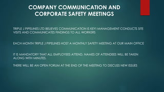 COMPANY COMMUNICATION AND
CORPORATE SAFETY MEETINGS
TRIPLE J PIPELINES LTD BELIEVES COMMUNICATION IS KEY! MANAGEMENT CONDUCTS SITE
VISITS AND COMMUNICATES FINDINGS TO ALL WORKERS
EACH MONTH TRIPLE J PIPELINES HOST A MONTHLY SAFETY MEETING AT OUR MAIN OFFICE
IT IS MANDATORY THAT ALL EMPLOYEES ATTEND, NAMES OF ATTENDEES WILL BE TAKEN
ALONG WITH MINUTES.
THERE WILL BE AN OPEN FORUM AT THE END OF THE MEETING TO DISCUSS NEW ISSUES
 