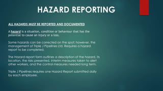 HAZARD REPORTING
ALL HAZARDS MUST BE REPORTED AND DOCUMENTED
A hazard is a situation, condition or behaviour that has the
potential to cause an injury or a loss.
Some hazards can be corrected on the spot; however, the
management of Triple J Pipelines Ltd. Requires a hazard
report to be completed.
The Hazard report form outlines a description of the hazard, its
location, the risks presented, interim measures taken to alert
other workers, and the control measures needed long term.
Triple J Pipelines requires one Hazard Report submitted daily
by each employee.
 