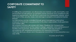 In fulfilling this commitment, we will provide and maintain a safe and healthy work
environment as indicated by acceptable industry practices and compliance with
legislative requirements. We will strive to eliminate any foreseeable hazards, which
may result in fires, security, losses, and damage to property and personal injuries/
illnesses.
Accidental loss can be controlled through good management and active
employee involvement. Loss prevention is the direct responsibility of all supervisors
and workers alike.
All company functions will comply with Triple J Pipelines Ltd. Company loss
prevention requirements as they apply to design, operation, and maintenance of
facilities and equipment. All employees will preform their jobs properly in
accordance with established procedures and operating philosophy.
I trust that all of you will join me in the personal commitment to loss prevention as a
way of life.
CORPORATE COMMITMENT TO
SAFETY
Al Jones Jan 6th 2015
 